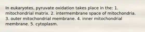 In eukaryotes, pyruvate oxidation takes place in the: 1. mitochondrial matrix. 2. intermembrane space of mitochondria. 3. outer mitochondrial membrane. 4. inner mitochondrial membrane. 5. cytoplasm.