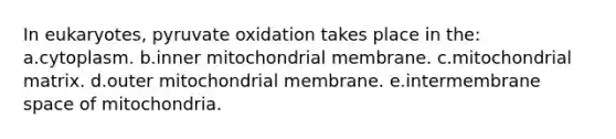 In eukaryotes, pyruvate oxidation takes place in the: a.cytoplasm. b.inner mitochondrial membrane. c.mitochondrial matrix. d.outer mitochondrial membrane. e.intermembrane space of mitochondria.