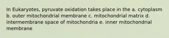 In Eukaryotes, pyruvate oxidation takes place in the a. cytoplasm b. outer mitochondrial membrane c. mitochondrial matrix d. intermembrane space of mitochondria e. inner mitochondrial membrane