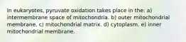 In eukaryotes, pyruvate oxidation takes place in the: a) intermembrane space of mitochondria. b) outer mitochondrial membrane. c) mitochondrial matrix. d) cytoplasm. e) inner mitochondrial membrane.