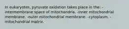 In eukaryotes, pyruvate oxidation takes place in the: -intermembrane space of mitochondria. -inner mitochondrial membrane. -outer mitochondrial membrane. -cytoplasm. -mitochondrial matrix.