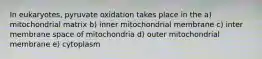 In eukaryotes, pyruvate oxidation takes place in the a) mitochondrial matrix b) inner mitochondrial membrane c) inter membrane space of mitochondria d) outer mitochondrial membrane e) cytoplasm