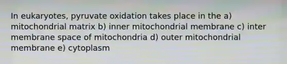 In eukaryotes, pyruvate oxidation takes place in the a) mitochondrial matrix b) inner mitochondrial membrane c) inter membrane space of mitochondria d) outer mitochondrial membrane e) cytoplasm