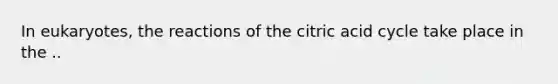 In eukaryotes, the reactions of the citric acid cycle take place in the ..