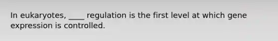 In eukaryotes, ____ regulation is the first level at which gene expression is controlled.