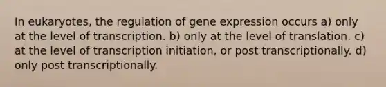 In eukaryotes, the regulation of <a href='https://www.questionai.com/knowledge/kFtiqWOIJT-gene-expression' class='anchor-knowledge'>gene expression</a> occurs a) only at the level of transcription. b) only at the level of translation. c) at the level of transcription initiation, or post transcriptionally. d) only post transcriptionally.