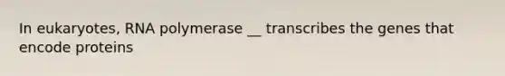 In eukaryotes, RNA polymerase __ transcribes the genes that encode proteins