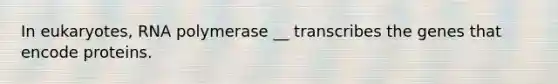 In eukaryotes, RNA polymerase __ transcribes the genes that encode proteins.