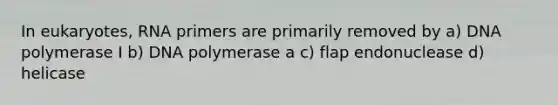 In eukaryotes, RNA primers are primarily removed by a) DNA polymerase I b) DNA polymerase a c) flap endonuclease d) helicase