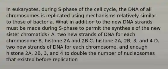 In eukaryotes, during S-phase of the cell cycle, the DNA of all chromosomes is replicated using mechanisms relatively similar to those of bacteria. What in addition to the new DNA strands must be made during S-phase to permit the synthesis of the new sister chromatids? A. two new strands of DNA for each chromosome B. histone 2A and 2B C. histone 2A, 2B, 3, and 4 D. two new strands of DNA for each chromosome, and enough histone 2A, 2B, 3, and 4 to double the number of nucleosomes that existed before replication