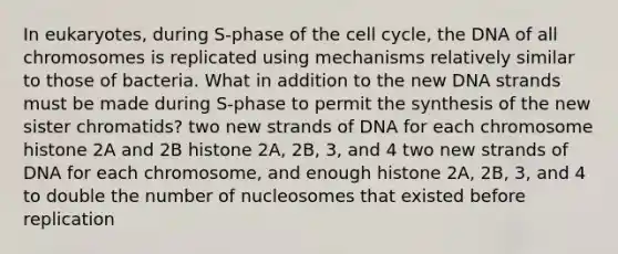 In eukaryotes, during S-phase of the cell cycle, the DNA of all chromosomes is replicated using mechanisms relatively similar to those of bacteria. What in addition to the new DNA strands must be made during S-phase to permit the synthesis of the new sister chromatids? two new strands of DNA for each chromosome histone 2A and 2B histone 2A, 2B, 3, and 4 two new strands of DNA for each chromosome, and enough histone 2A, 2B, 3, and 4 to double the number of nucleosomes that existed before replication