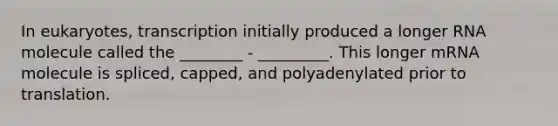 In eukaryotes, transcription initially produced a longer RNA molecule called the ________ - _________. This longer mRNA molecule is spliced, capped, and polyadenylated prior to translation.