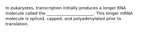 In eukaryotes, transcription initially produces a longer RNA molecule called the _______________________. This longer mRNA molecule is spliced, capped, and polyadenylated prior to translation.