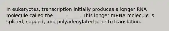 In eukaryotes, transcription initially produces a longer RNA molecule called the _____-_____. This longer mRNA molecule is spliced, capped, and polyadenylated prior to translation.