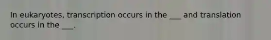 In eukaryotes, transcription occurs in the ___ and translation occurs in the ___.