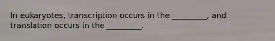 In eukaryotes, transcription occurs in the _________, and translation occurs in the _________.