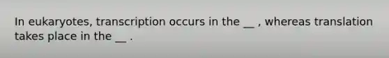 In eukaryotes, transcription occurs in the __ , whereas translation takes place in the __ .