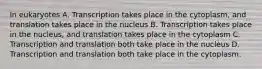 In eukaryotes A. Transcription takes place in the cytoplasm, and translation takes place in the nucleus B. Transcription takes place in the nucleus, and translation takes place in the cytoplasm C. Transcription and translation both take place in the nucleus D. Transcription and translation both take place in the cytoplasm.