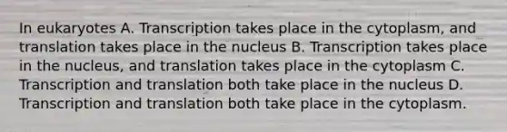 In eukaryotes A. Transcription takes place in the cytoplasm, and translation takes place in the nucleus B. Transcription takes place in the nucleus, and translation takes place in the cytoplasm C. Transcription and translation both take place in the nucleus D. Transcription and translation both take place in the cytoplasm.