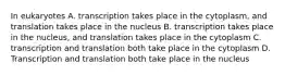 In eukaryotes A. transcription takes place in the cytoplasm, and translation takes place in the nucleus B. transcription takes place in the nucleus, and translation takes place in the cytoplasm C. transcription and translation both take place in the cytoplasm D. Transcription and translation both take place in the nucleus