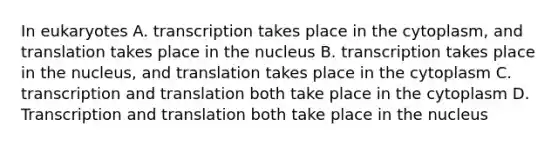 In eukaryotes A. transcription takes place in the cytoplasm, and translation takes place in the nucleus B. transcription takes place in the nucleus, and translation takes place in the cytoplasm C. transcription and translation both take place in the cytoplasm D. Transcription and translation both take place in the nucleus