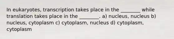 In eukaryotes, transcription takes place in the ________ while translation takes place in the ________. a) nucleus, nucleus b) nucleus, cytoplasm c) cytoplasm, nucleus d) cytoplasm, cytoplasm