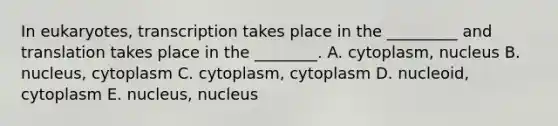 In eukaryotes, transcription takes place in the _________ and translation takes place in the ________. A. cytoplasm, nucleus B. nucleus, cytoplasm C. cytoplasm, cytoplasm D. nucleoid, cytoplasm E. nucleus, nucleus