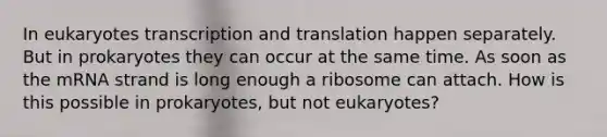 In eukaryotes transcription and translation happen separately. But in prokaryotes they can occur at the same time. As soon as the mRNA strand is long enough a ribosome can attach. How is this possible in prokaryotes, but not eukaryotes?