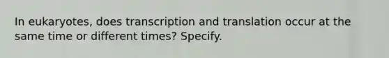 In eukaryotes, does transcription and translation occur at the same time or different times? Specify.