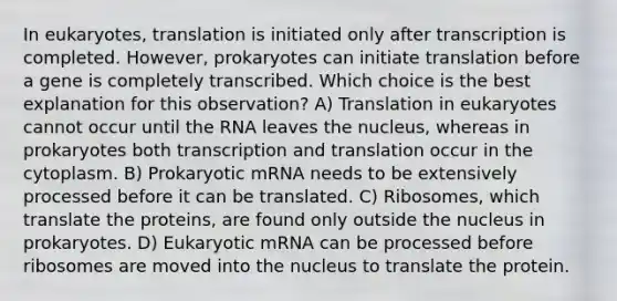 In eukaryotes, translation is initiated only after transcription is completed. However, prokaryotes can initiate translation before a gene is completely transcribed. Which choice is the best explanation for this observation? A) Translation in eukaryotes cannot occur until the RNA leaves the nucleus, whereas in prokaryotes both transcription and translation occur in the cytoplasm. B) Prokaryotic mRNA needs to be extensively processed before it can be translated. C) Ribosomes, which translate the proteins, are found only outside the nucleus in prokaryotes. D) Eukaryotic mRNA can be processed before ribosomes are moved into the nucleus to translate the protein.