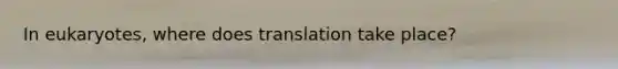 In eukaryotes, where does translation take place?