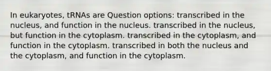 In eukaryotes, tRNAs are Question options: transcribed in the nucleus, and function in the nucleus. transcribed in the nucleus, but function in the cytoplasm. transcribed in the cytoplasm, and function in the cytoplasm. transcribed in both the nucleus and the cytoplasm, and function in the cytoplasm.