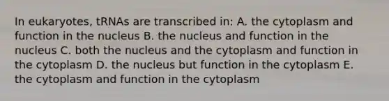 In eukaryotes, tRNAs are transcribed in: A. the cytoplasm and function in the nucleus B. the nucleus and function in the nucleus C. both the nucleus and the cytoplasm and function in the cytoplasm D. the nucleus but function in the cytoplasm E. the cytoplasm and function in the cytoplasm