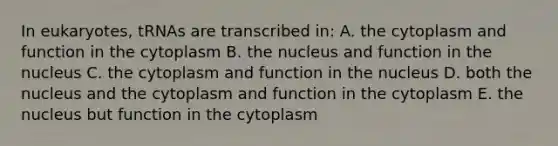 In eukaryotes, tRNAs are transcribed in: A. the cytoplasm and function in the cytoplasm B. the nucleus and function in the nucleus C. the cytoplasm and function in the nucleus D. both the nucleus and the cytoplasm and function in the cytoplasm E. the nucleus but function in the cytoplasm