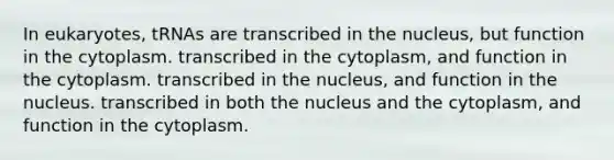 In eukaryotes, tRNAs are transcribed in the nucleus, but function in the cytoplasm. transcribed in the cytoplasm, and function in the cytoplasm. transcribed in the nucleus, and function in the nucleus. transcribed in both the nucleus and the cytoplasm, and function in the cytoplasm.