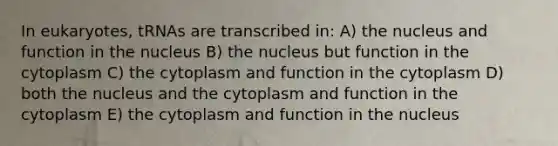 In eukaryotes, tRNAs are transcribed in: A) the nucleus and function in the nucleus B) the nucleus but function in the cytoplasm C) the cytoplasm and function in the cytoplasm D) both the nucleus and the cytoplasm and function in the cytoplasm E) the cytoplasm and function in the nucleus