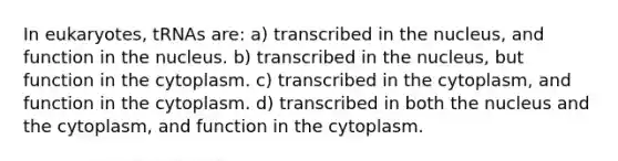 In eukaryotes, tRNAs are: a) transcribed in the nucleus, and function in the nucleus. b) transcribed in the nucleus, but function in the cytoplasm. c) transcribed in the cytoplasm, and function in the cytoplasm. d) transcribed in both the nucleus and the cytoplasm, and function in the cytoplasm.