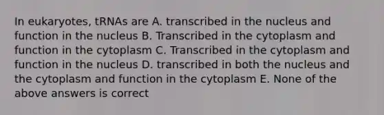 In eukaryotes, tRNAs are A. transcribed in the nucleus and function in the nucleus B. Transcribed in the cytoplasm and function in the cytoplasm C. Transcribed in the cytoplasm and function in the nucleus D. transcribed in both the nucleus and the cytoplasm and function in the cytoplasm E. None of the above answers is correct