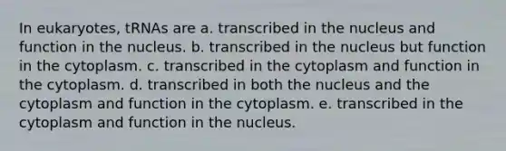 In eukaryotes, tRNAs are a. transcribed in the nucleus and function in the nucleus. b. transcribed in the nucleus but function in the cytoplasm. c. transcribed in the cytoplasm and function in the cytoplasm. d. transcribed in both the nucleus and the cytoplasm and function in the cytoplasm. e. transcribed in the cytoplasm and function in the nucleus.