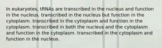 In eukaryotes, tRNAs are transcribed in the nucleus and function in the nucleus. transcribed in the nucleus but function in the cytoplasm. transcribed in the cytoplasm and function in the cytoplasm. transcribed in both the nucleus and the cytoplasm and function in the cytoplasm. transcribed in the cytoplasm and function in the nucleus.