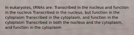 In eukaryotes, tRNAs are: Transcribed in the nucleus and function in the nucleus Transcribed in the nucleus, but function in the cytoplasm Transcribed in the cytoplasm, and function in the cytoplasm Transcribed in both the nucleus and the cytoplasm, and function in the cytoplasm