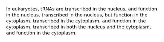 In eukaryotes, tRNAs are transcribed in the nucleus, and function in the nucleus. transcribed in the nucleus, but function in the cytoplasm. transcribed in the cytoplasm, and function in the cytoplasm. transcribed in both the nucleus and the cytoplasm, and function in the cytoplasm.