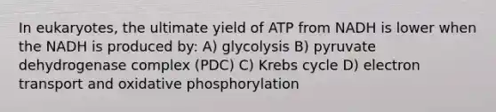 In eukaryotes, the ultimate yield of ATP from NADH is lower when the NADH is produced by: A) glycolysis B) pyruvate dehydrogenase complex (PDC) C) Krebs cycle D) electron transport and oxidative phosphorylation