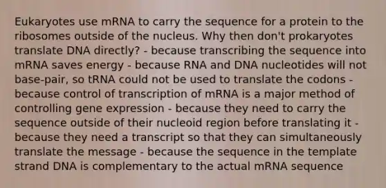 Eukaryotes use mRNA to carry the sequence for a protein to the ribosomes outside of the nucleus. Why then don't prokaryotes translate DNA directly? - because transcribing the sequence into mRNA saves energy - because RNA and DNA nucleotides will not base-pair, so tRNA could not be used to translate the codons - because control of transcription of mRNA is a major method of controlling gene expression - because they need to carry the sequence outside of their nucleoid region before translating it - because they need a transcript so that they can simultaneously translate the message - because the sequence in the template strand DNA is complementary to the actual mRNA sequence