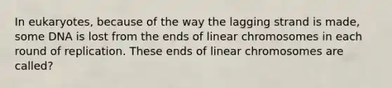 In eukaryotes, because of the way the lagging strand is made, some DNA is lost from the ends of linear chromosomes in each round of replication. These ends of linear chromosomes are called?