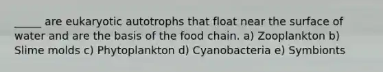 _____ are eukaryotic autotrophs that float near the surface of water and are the basis of the food chain. a) Zooplankton b) <a href='https://www.questionai.com/knowledge/kHvmUbfxIK-slime-molds' class='anchor-knowledge'>slime molds</a> c) Phytoplankton d) Cyanobacteria e) Symbionts