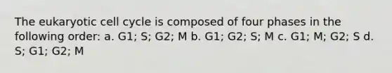 The eukaryotic cell cycle is composed of four phases in the following order: a. G1; S; G2; M b. G1; G2; S; M c. G1; M; G2; S d. S; G1; G2; M