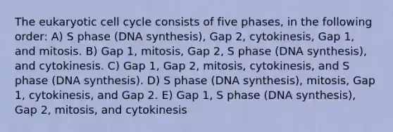 The eukaryotic cell cycle consists of five phases, in the following order: A) S phase (DNA synthesis), Gap 2, cytokinesis, Gap 1, and mitosis. B) Gap 1, mitosis, Gap 2, S phase (DNA synthesis), and cytokinesis. C) Gap 1, Gap 2, mitosis, cytokinesis, and S phase (DNA synthesis). D) S phase (DNA synthesis), mitosis, Gap 1, cytokinesis, and Gap 2. E) Gap 1, S phase (DNA synthesis), Gap 2, mitosis, and cytokinesis