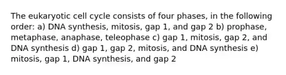 The eukaryotic <a href='https://www.questionai.com/knowledge/keQNMM7c75-cell-cycle' class='anchor-knowledge'>cell cycle</a> consists of four phases, in the following order: a) DNA synthesis, mitosis, gap 1, and gap 2 b) prophase, metaphase, anaphase, teleophase c) gap 1, mitosis, gap 2, and DNA synthesis d) gap 1, gap 2, mitosis, and DNA synthesis e) mitosis, gap 1, DNA synthesis, and gap 2