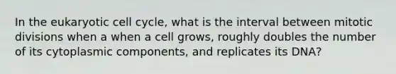 In the eukaryotic cell cycle, what is the interval between mitotic divisions when a when a cell grows, roughly doubles the number of its cytoplasmic components, and replicates its DNA?